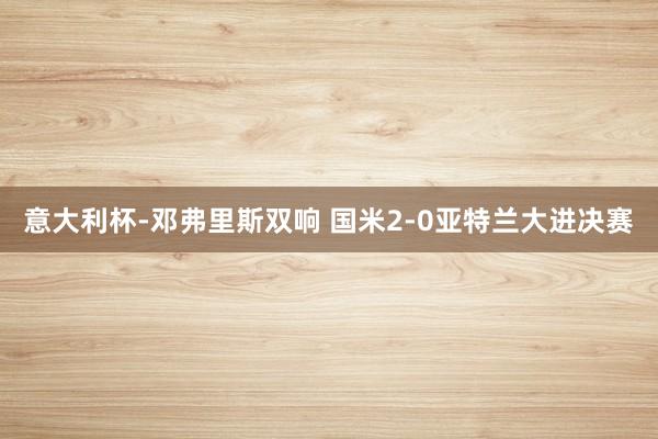 意大利杯-邓弗里斯双响 国米2-0亚特兰大进决赛