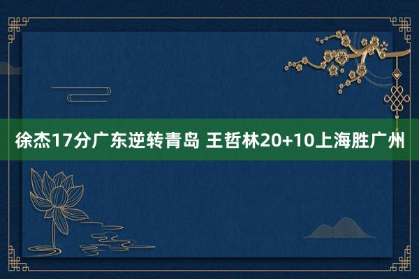 徐杰17分广东逆转青岛 王哲林20+10上海胜广州
