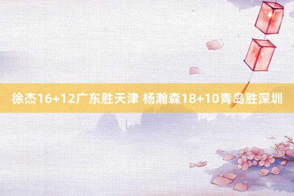 徐杰16+12广东胜天津 杨瀚森18+10青岛胜深圳