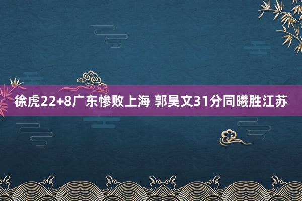 徐虎22+8广东惨败上海 郭昊文31分同曦胜江苏