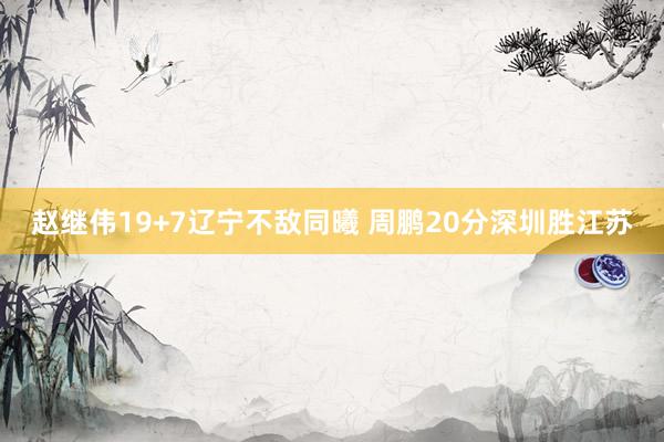 赵继伟19+7辽宁不敌同曦 周鹏20分深圳胜江苏