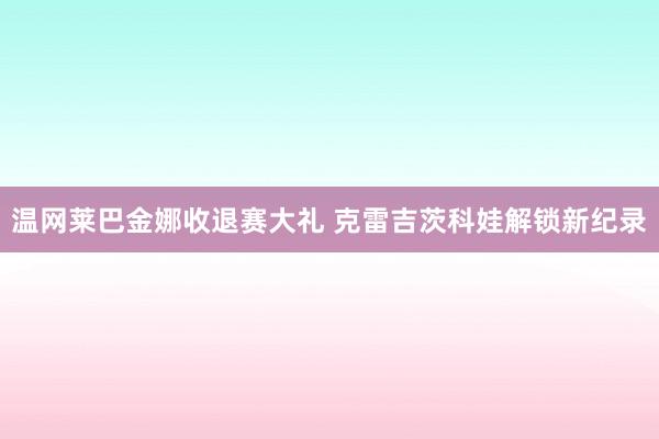 温网莱巴金娜收退赛大礼 克雷吉茨科娃解锁新纪录