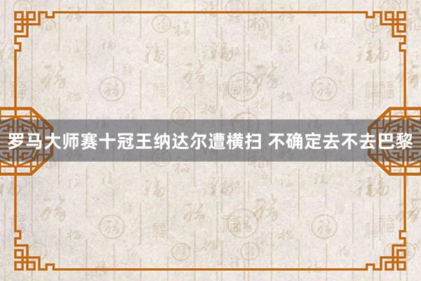罗马大师赛十冠王纳达尔遭横扫 不确定去不去巴黎
