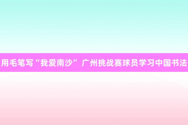 用毛笔写“我爱南沙” 广州挑战赛球员学习中国书法