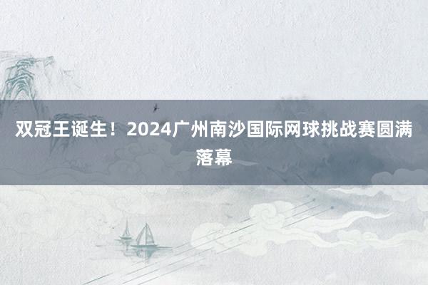 双冠王诞生！2024广州南沙国际网球挑战赛圆满落幕