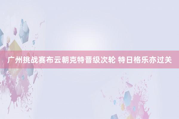 广州挑战赛布云朝克特晋级次轮 特日格乐亦过关