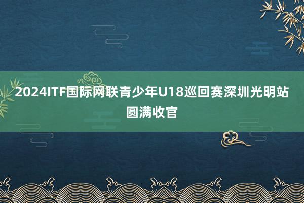 2024ITF国际网联青少年U18巡回赛深圳光明站圆满收官