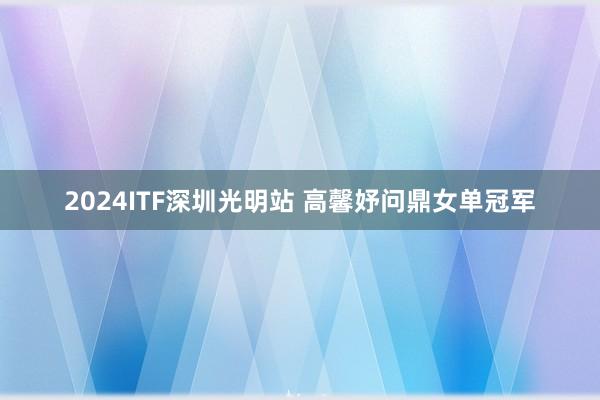2024ITF深圳光明站 高馨妤问鼎女单冠军