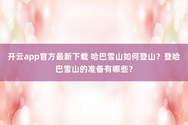 开云app官方最新下载 哈巴雪山如何登山？登哈巴雪山的准备有哪些？