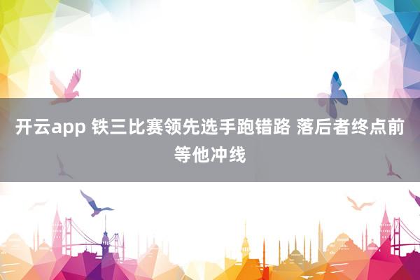 开云app 铁三比赛领先选手跑错路 落后者终点前等他冲线