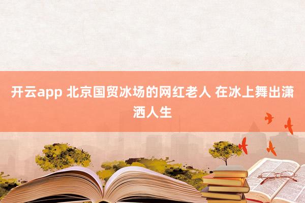开云app 北京国贸冰场的网红老人 在冰上舞出潇洒人生