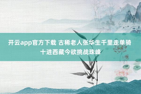 开云app官方下载 古稀老人张华生千里走单骑 十进西藏今欲挑战珠峰