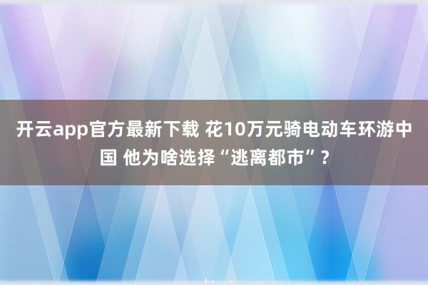 开云app官方最新下载 花10万元骑电动车环游中国 他为啥选择“逃离都市”？
