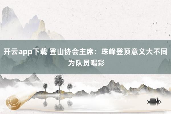 开云app下载 登山协会主席：珠峰登顶意义大不同 为队员喝彩
