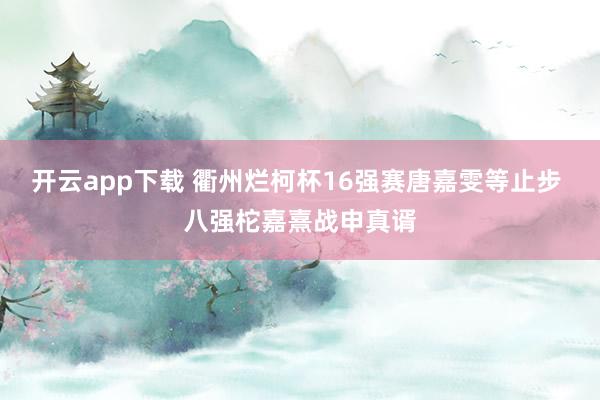 开云app下载 衢州烂柯杯16强赛唐嘉雯等止步 八强柁嘉熹战申真谞