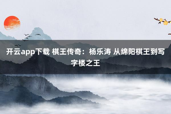 开云app下载 棋王传奇：杨乐涛 从绵阳棋王到写字楼之王
