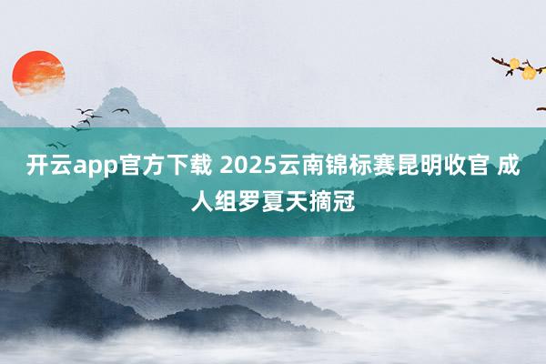开云app官方下载 2025云南锦标赛昆明收官 成人组罗夏天摘冠