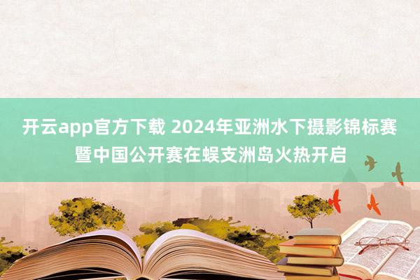 开云app官方下载 2024年亚洲水下摄影锦标赛暨中国公开赛在蜈支洲岛火热开启