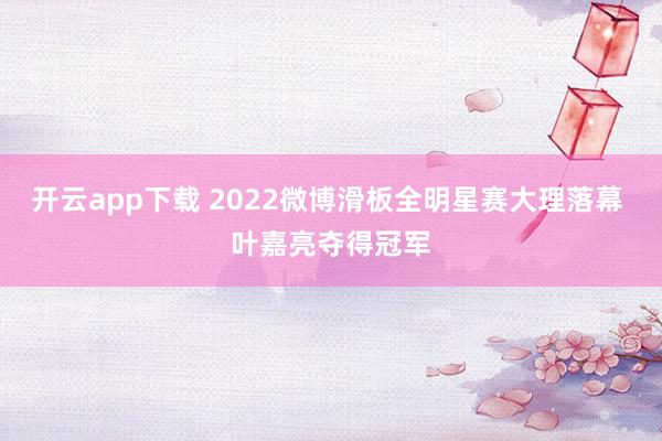 开云app下载 2022微博滑板全明星赛大理落幕 叶嘉亮夺得冠军