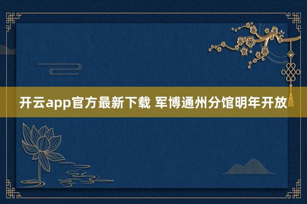 开云app官方最新下载 军博通州分馆明年开放