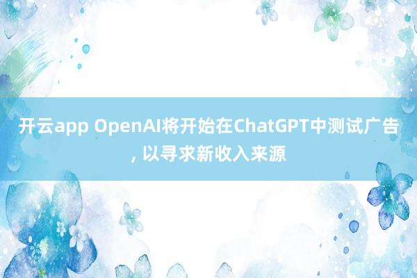开云app OpenAI将开始在ChatGPT中测试广告, 以寻求新收入来源