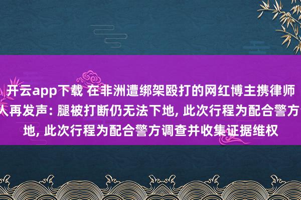 开云app下载 在非洲遭绑架殴打的网红博主携律师重返坦桑尼亚, 当事人再发声: 腿被打断仍无法下地, 此次行程为配合警方调查并收集证据维权