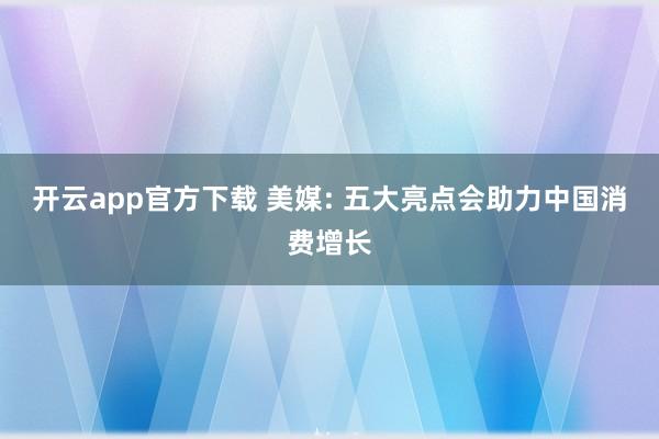 开云app官方下载 美媒: 五大亮点会助力中国消费增长