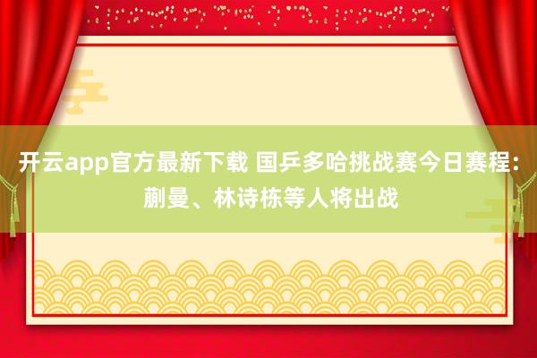 开云app官方最新下载 国乒多哈挑战赛今日赛程: 蒯曼、林诗栋等人将出战