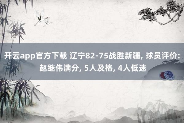 开云app官方下载 辽宁82-75战胜新疆, 球员评价: 赵继伟满分, 5人及格, 4人低迷