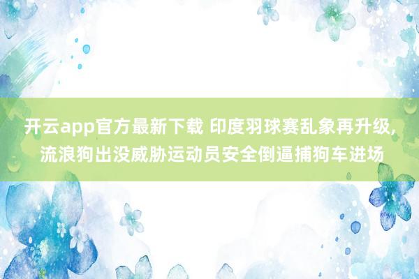 开云app官方最新下载 印度羽球赛乱象再升级, 流浪狗出没威胁运动员安全倒逼捕狗车进场
