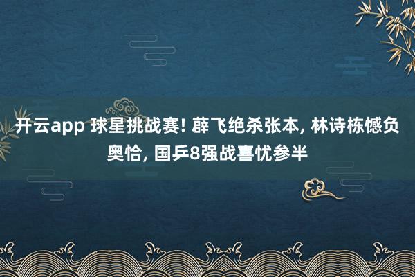开云app 球星挑战赛! 薜飞绝杀张本, 林诗栋憾负奥恰, 国乒8强战喜忧参半
