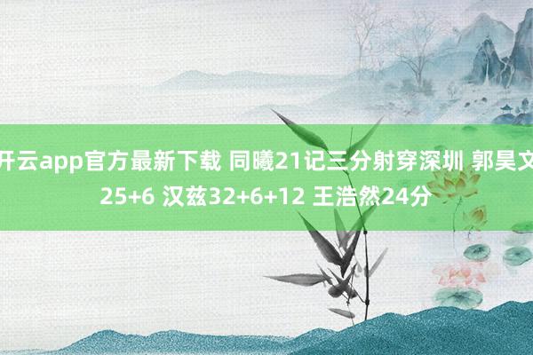 开云app官方最新下载 同曦21记三分射穿深圳 郭昊文25+6 汉兹32+6+12 王浩然24分