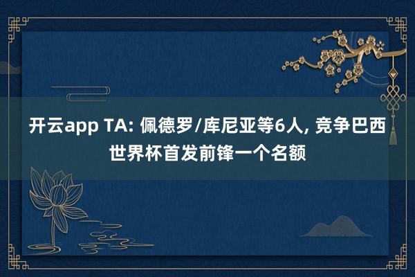 开云app TA: 佩德罗/库尼亚等6人, 竞争巴西世界杯首发前锋一个名额
