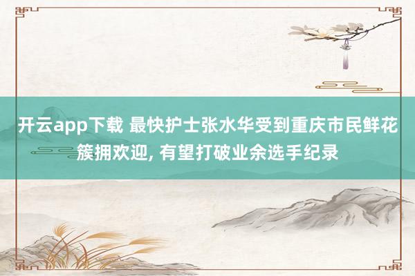 开云app下载 最快护士张水华受到重庆市民鲜花簇拥欢迎, 有望打破业余选手纪录