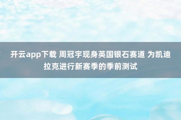 开云app下载 周冠宇现身英国银石赛道 为凯迪拉克进行新赛季的季前测试