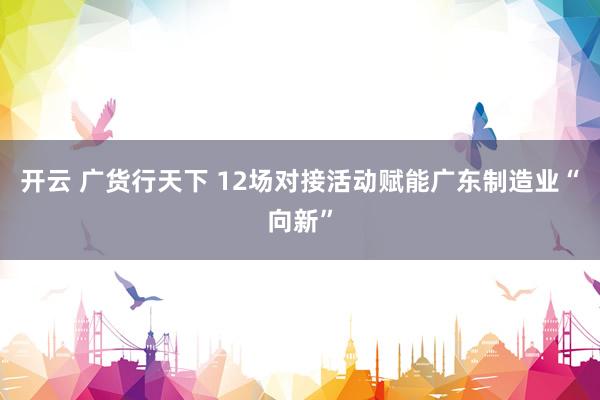 开云 广货行天下 12场对接活动赋能广东制造业“向新”
