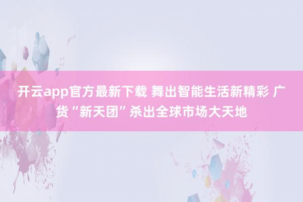 开云app官方最新下载 舞出智能生活新精彩 广货“新天团”杀出全球市场大天地