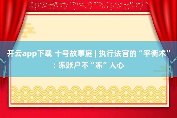 开云app下载 十号故事庭 | 执行法官的“平衡术”: 冻账户不“冻”人心