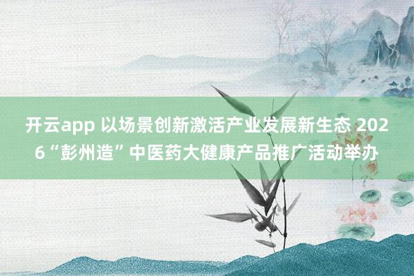 开云app 以场景创新激活产业发展新生态 2026“彭州造”中医药大健康产品推广活动举办