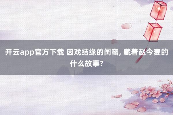 开云app官方下载 因戏结缘的闺蜜, 藏着赵今麦的什么故事?