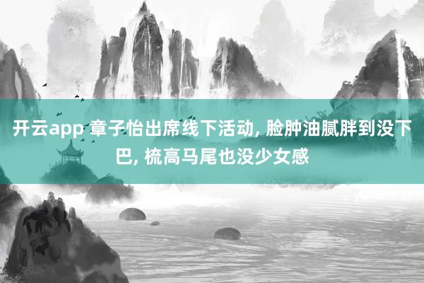 开云app 章子怡出席线下活动, 脸肿油腻胖到没下巴, 梳高马尾也没少女感