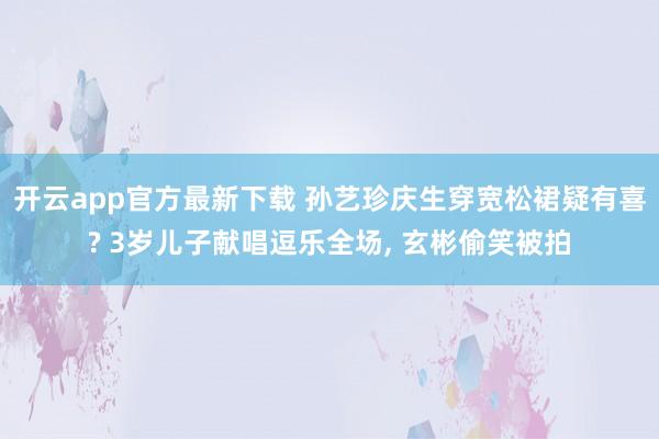 开云app官方最新下载 孙艺珍庆生穿宽松裙疑有喜? 3岁儿子献唱逗乐全场, 玄彬偷笑被拍