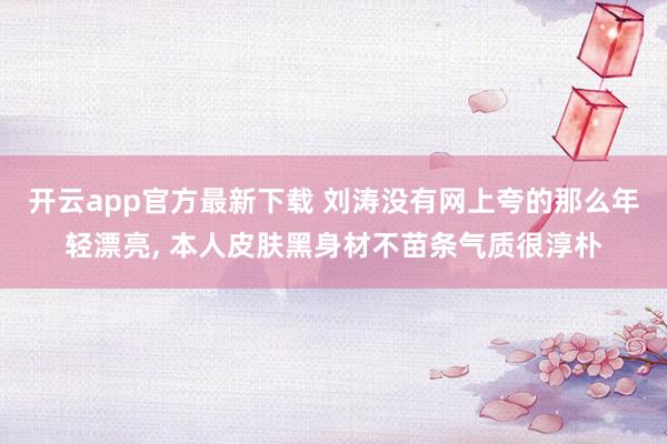 开云app官方最新下载 刘涛没有网上夸的那么年轻漂亮, 本人皮肤黑身材不苗条气质很淳朴