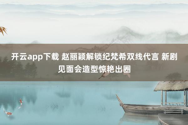 开云app下载 赵丽颖解锁纪梵希双线代言 新剧见面会造型惊艳出圈