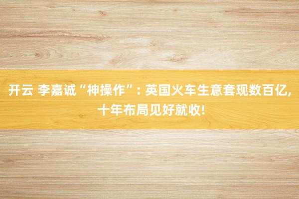开云 李嘉诚“神操作”: 英国火车生意套现数百亿, 十年布局见好就收!