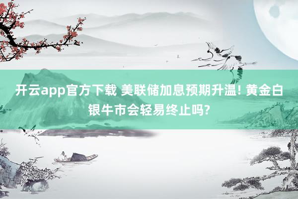开云app官方下载 美联储加息预期升温! 黄金白银牛市会轻易终止吗?