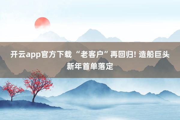 开云app官方下载 “老客户”再回归! 造船巨头新年首单落定