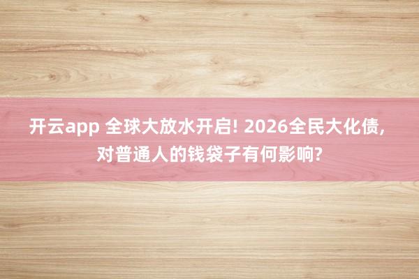 开云app 全球大放水开启! 2026全民大化债, 对普通人的钱袋子有何影响?