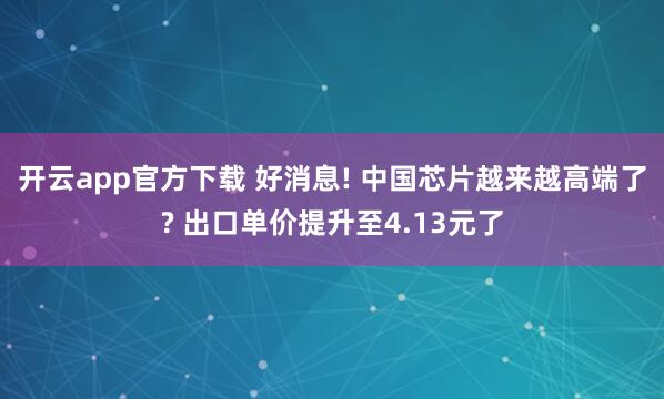 开云app官方下载 好消息! 中国芯片越来越高端了? 出口单价提升至4.13元了