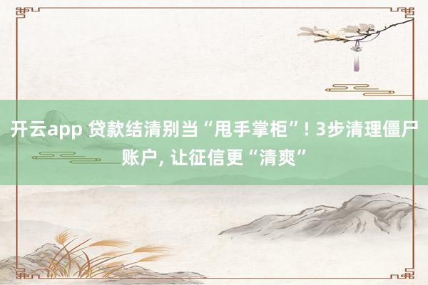 开云app 贷款结清别当“甩手掌柜”! 3步清理僵尸账户, 让征信更“清爽”
